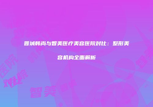 晋城韩尚与智美医疗美容医院对比：整形美容机构全面解析