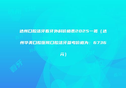 达州口腔洁牙看牙外科价格表2025一览（达州华美口腔医院口腔洁牙参考价格为：6736元）