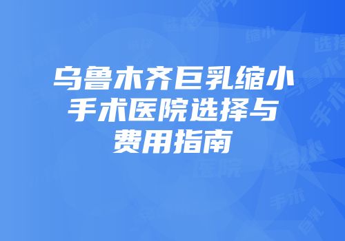 乌鲁木齐巨乳缩小手术医院选择与费用指南