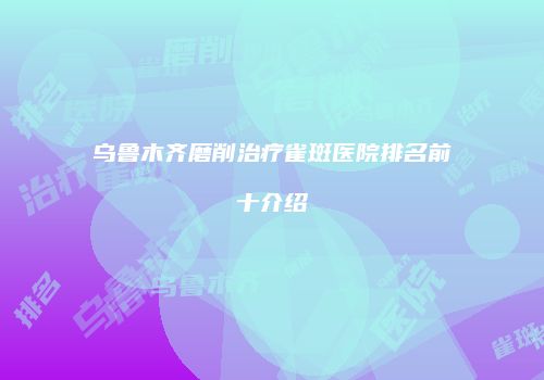 乌鲁木齐磨削治疗雀斑医院排名前十介绍