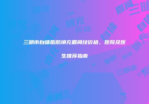 三明市自体脂肪填充眉间纹价格、医院及医生推荐指南