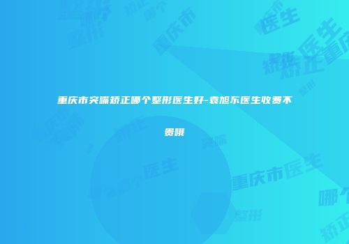 重庆市突嘴矫正哪个整形医生好-袁旭东医生收费不贵哦