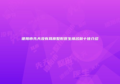 德阳市先天没有耳廓整形医生排名前十佳介绍