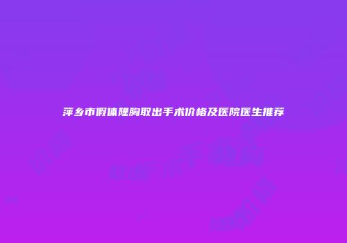 萍乡市假体隆胸取出手术价格及医院医生推荐