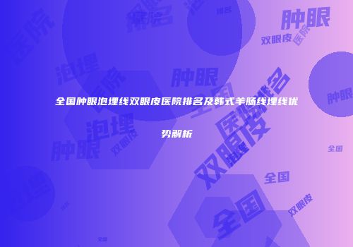 全国肿眼泡埋线双眼皮医院排名及韩式羊肠线埋线优势解析