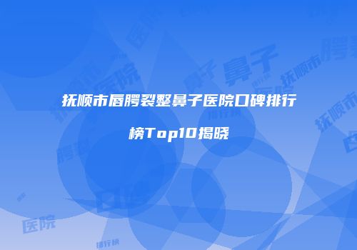 抚顺市唇腭裂整鼻子医院口碑排行榜Top10揭晓