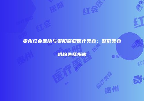 贵州红会医院与贵阳熹亚医疗美容：整形美容机构选择指南