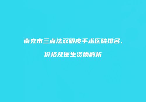 南充市三点法双眼皮手术医院排名、价格及医生资质解析