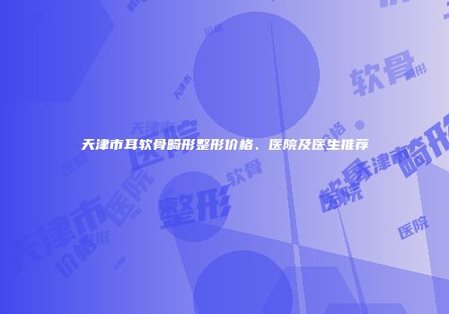 天津市耳软骨畸形整形价格、医院及医生推荐