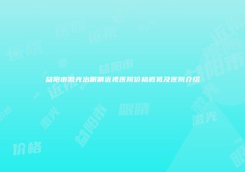 益阳市激光治眼睛近视医院价格概览及医院介绍