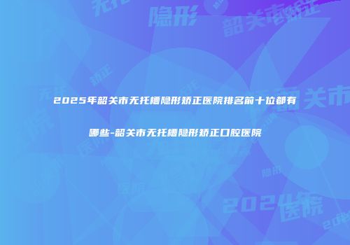 2025年韶关市无托槽隐形矫正医院排名前十位都有哪些-韶关市无托槽隐形矫正口腔医院