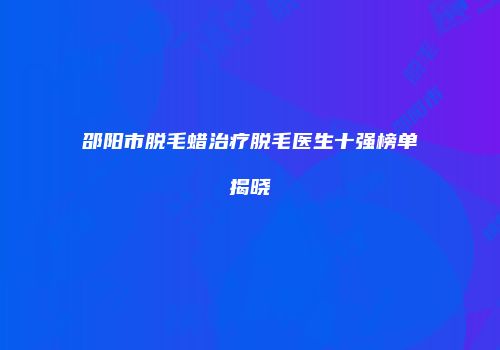 邵阳市脱毛蜡治疗脱毛医生十强榜单揭晓