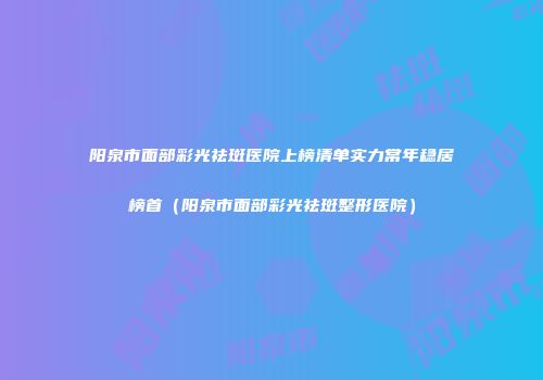 阳泉市面部彩光祛斑医院上榜清单实力常年稳居榜首（阳泉市面部彩光祛斑整形医院）