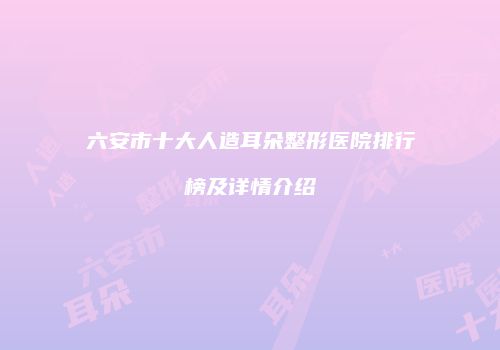 六安市十大人造耳朵整形医院排行榜及详情介绍