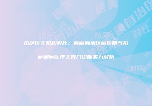 拉萨医美机构对比：西藏自治区藏医院与拉萨瑞俪医疗美容门诊部实力解析
