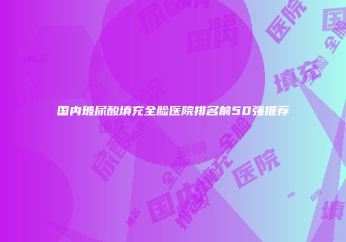 国内玻尿酸填充全脸医院排名前50强推荐