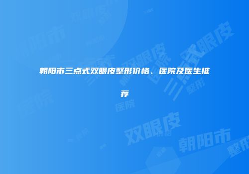 朝阳市三点式双眼皮整形价格、医院及医生推荐
