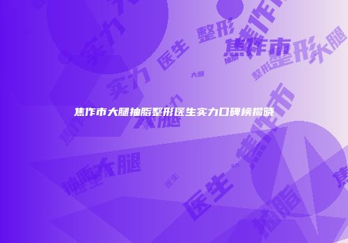 焦作市大腿抽脂整形医生实力口碑榜揭晓