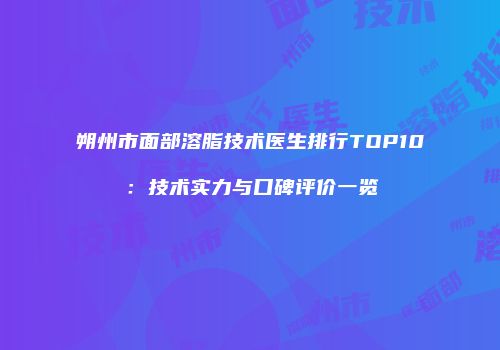 朔州市面部溶脂技术医生排行TOP10：技术实力与口碑评价一览