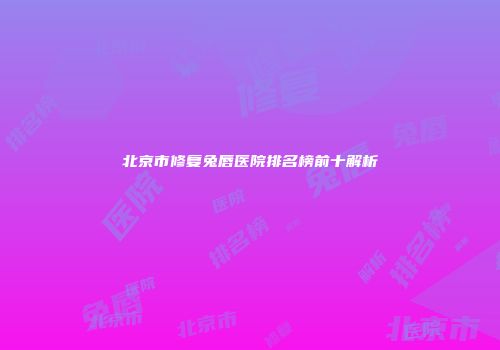 北京市修复兔唇医院排名榜前十解析