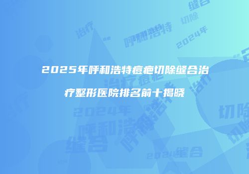 2025年呼和浩特痘疤切除缝合治疗整形医院排名前十揭晓