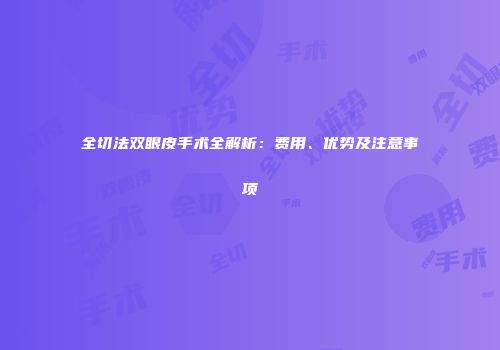 全切法双眼皮手术全解析：费用、优势及注意事项