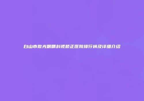 白山市散光眼睛斜视矫正医院排行榜及详细介绍