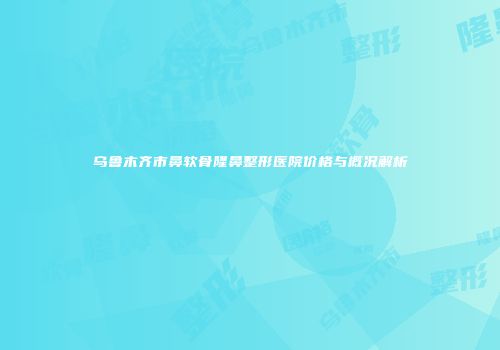 乌鲁木齐市鼻软骨隆鼻整形医院价格与概况解析