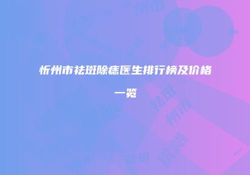 忻州市祛斑除痣医生排行榜及价格一览