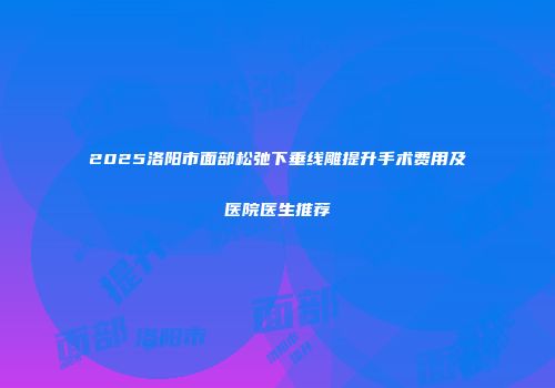 2025洛阳市面部松弛下垂线雕提升手术费用及医院医生推荐