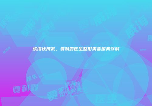 威海徐茂武、贾利霞医生整形美容服务详解