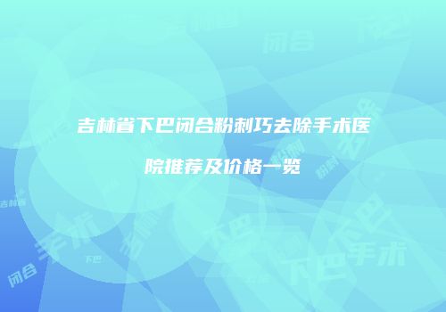 吉林省下巴闭合粉刺巧去除手术医院推荐及价格一览