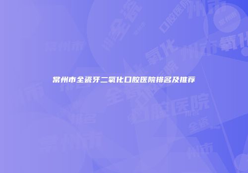 常州市全瓷牙二氧化口腔医院排名及推荐
