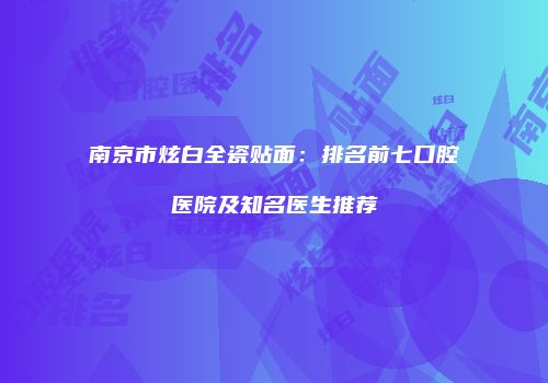 南京市炫白全瓷贴面：排名前七口腔医院及知名医生推荐