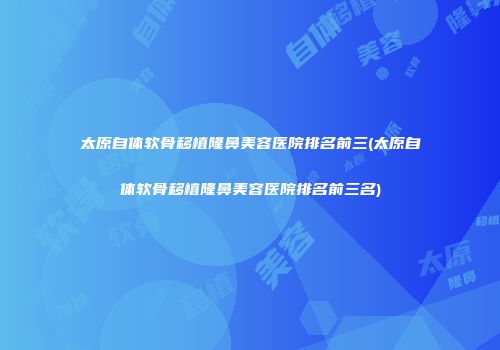 太原自体软骨移植隆鼻美容医院排名前三(太原自体软骨移植隆鼻美容医院排名前三名)