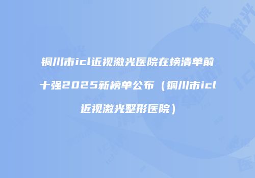 铜川市icl近视激光医院在榜清单前十强2025新榜单公布（铜川市icl近视激光整形医院）