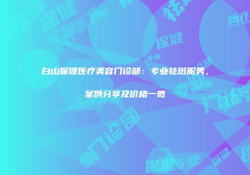 白山保健医疗美容门诊部：专业祛斑服务，案例分享及价格一览