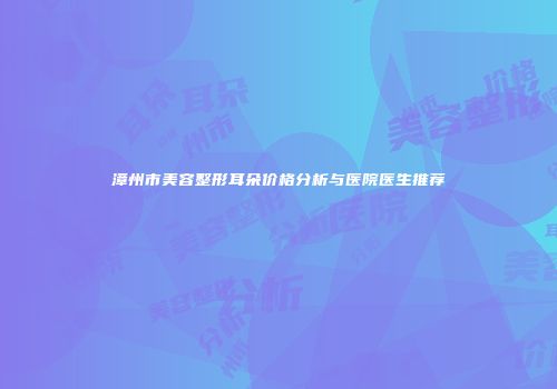 漳州市美容整形耳朵价格分析与医院医生推荐