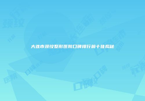 大连市颈纹整形医院口碑排行前十佳揭秘