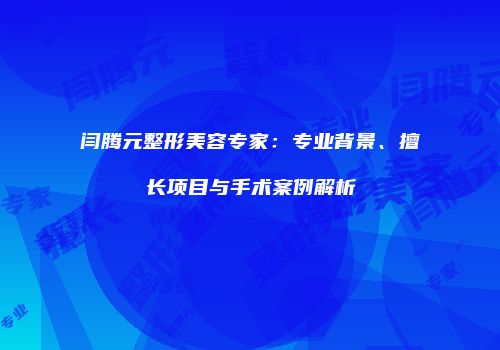 闫腾元整形美容专家：专业背景、擅长项目与手术案例解析