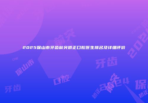 2025保山市牙齿前突矫正口腔医生排名及详细评价