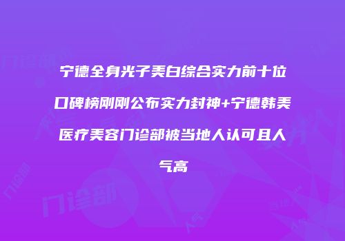 宁德全身光子美白综合实力前十位口碑榜刚刚公布实力封神+宁德韩美医疗美容门诊部被当地人认可且人气高