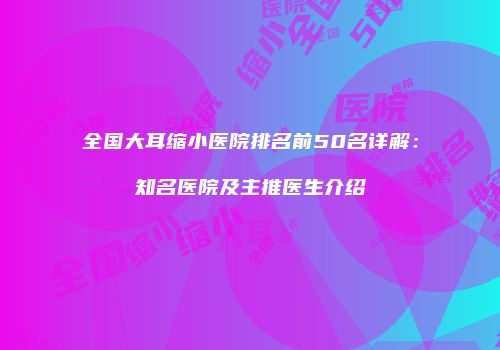 全国大耳缩小医院排名前50名详解：知名医院及主推医生介绍