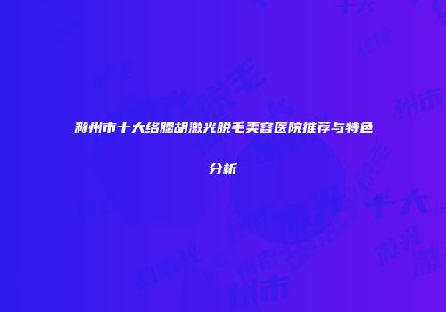 滁州市十大络腮胡激光脱毛美容医院推荐与特色分析
