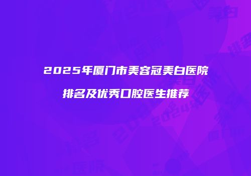 2025年厦门市美容冠美白医院排名及优秀口腔医生推荐