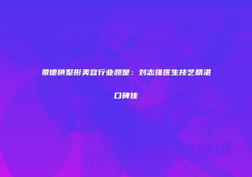 景德镇整形美容行业翘楚：刘志强医生技艺精湛口碑佳
