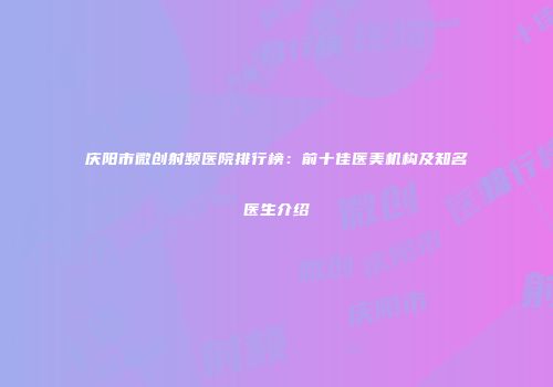 庆阳市微创射频医院排行榜：前十佳医美机构及知名医生介绍
