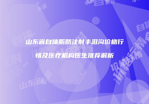 山东省自体脂肪注射丰泪沟价格行情及医疗机构医生推荐解析
