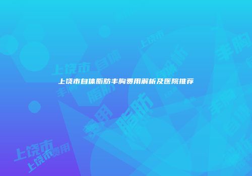 上饶市自体脂肪丰胸费用解析及医院推荐