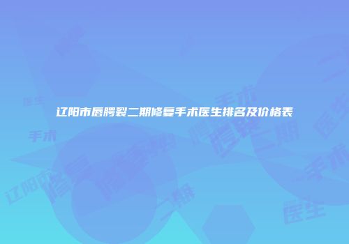 辽阳市唇腭裂二期修复手术医生排名及价格表